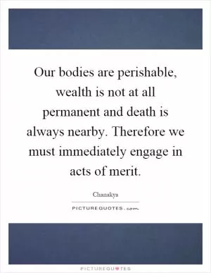 Our bodies are perishable, wealth is not at all permanent and death is always nearby. Therefore we must immediately engage in acts of merit Picture Quote #1