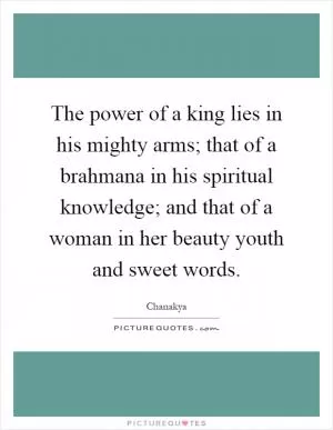 The power of a king lies in his mighty arms; that of a brahmana in his spiritual knowledge; and that of a woman in her beauty youth and sweet words Picture Quote #1