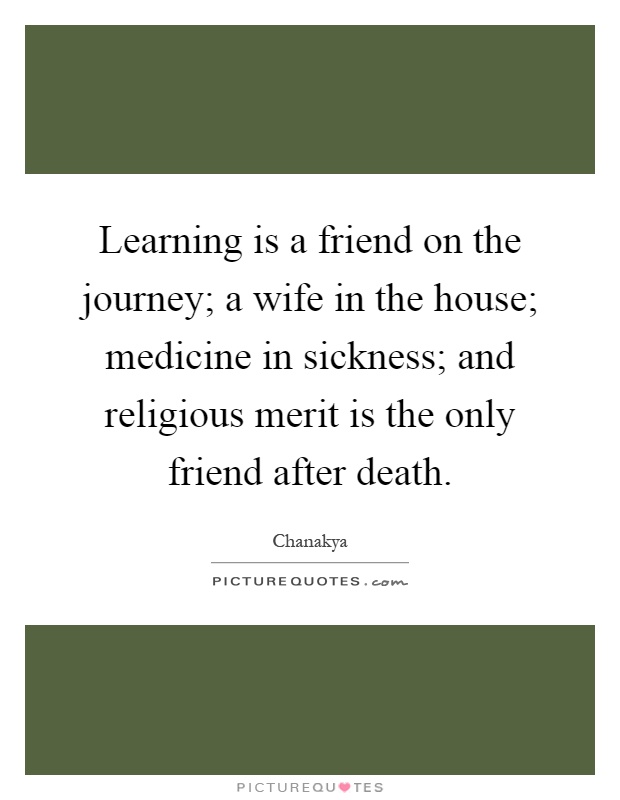 Learning is a friend on the journey; a wife in the house; medicine in sickness; and religious merit is the only friend after death Picture Quote #1