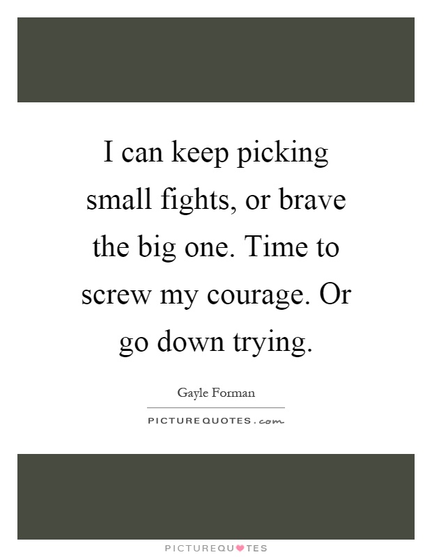 I can keep picking small fights, or brave the big one. Time to screw my courage. Or go down trying Picture Quote #1