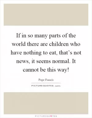 If in so many parts of the world there are children who have nothing to eat, that’s not news, it seems normal. It cannot be this way! Picture Quote #1