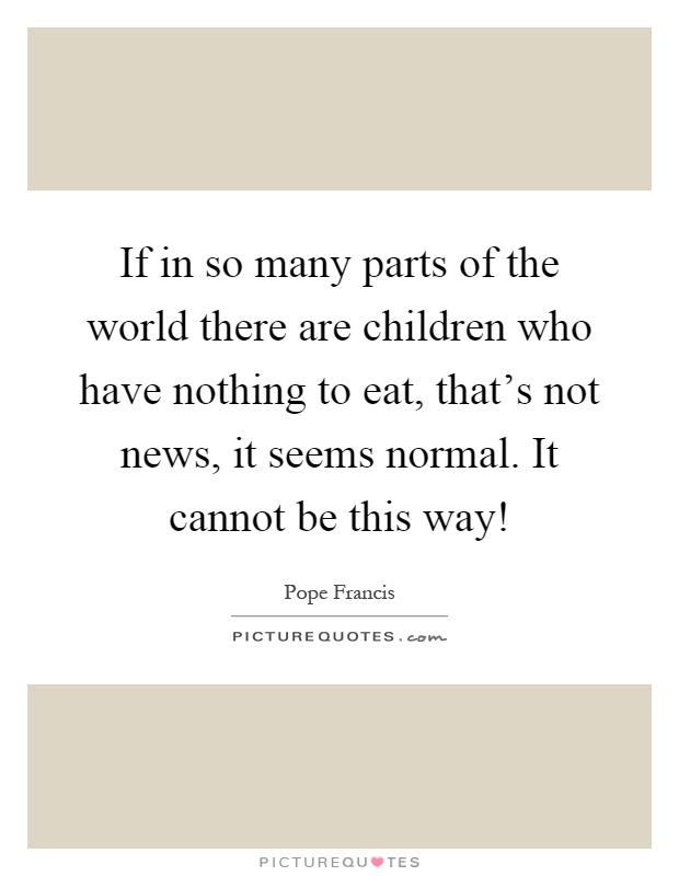 If in so many parts of the world there are children who have nothing to eat, that's not news, it seems normal. It cannot be this way! Picture Quote #1