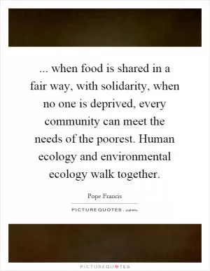... when food is shared in a fair way, with solidarity, when no one is deprived, every community can meet the needs of the poorest. Human ecology and environmental ecology walk together Picture Quote #1