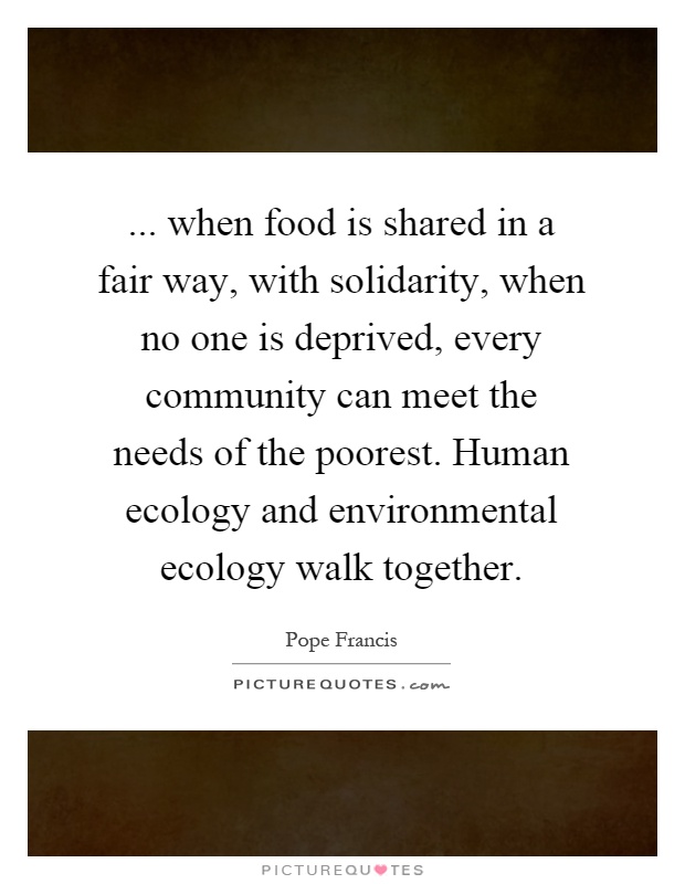 ... when food is shared in a fair way, with solidarity, when no one is deprived, every community can meet the needs of the poorest. Human ecology and environmental ecology walk together Picture Quote #1