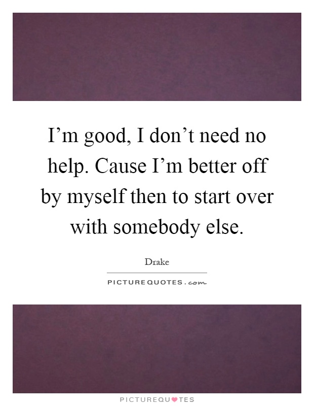 I'm good, I don't need no help. Cause I'm better off by myself then to start over with somebody else Picture Quote #1