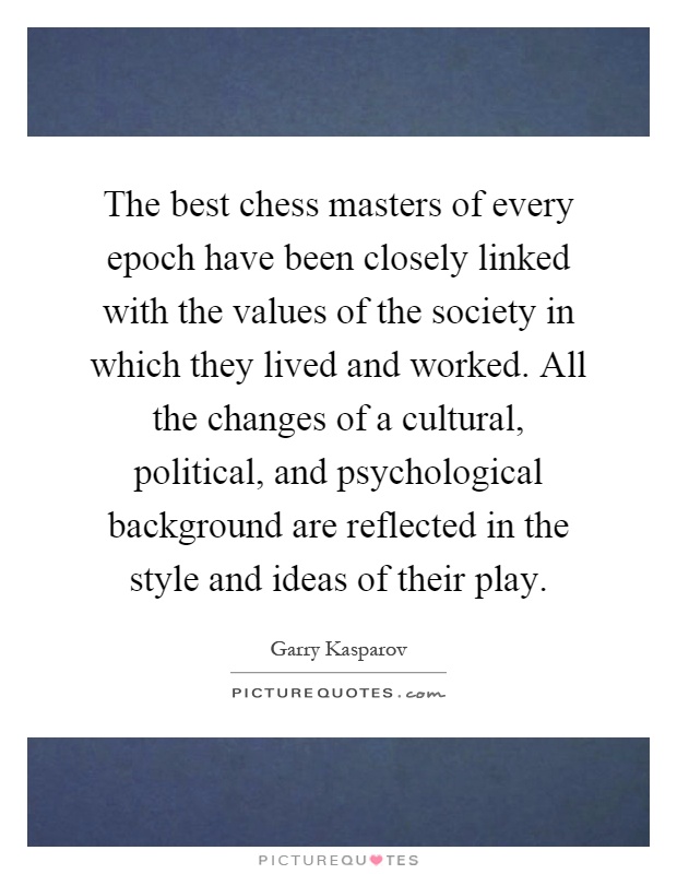 The best chess masters of every epoch have been closely linked with the values of the society in which they lived and worked. All the changes of a cultural, political, and psychological background are reflected in the style and ideas of their play Picture Quote #1
