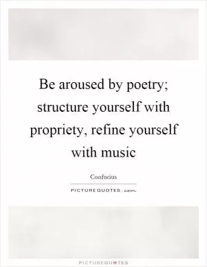 Be aroused by poetry; structure yourself with propriety, refine yourself with music Picture Quote #1