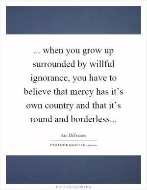 ... when you grow up surrounded by willful ignorance, you have to believe that mercy has it’s own country and that it’s round and borderless Picture Quote #1