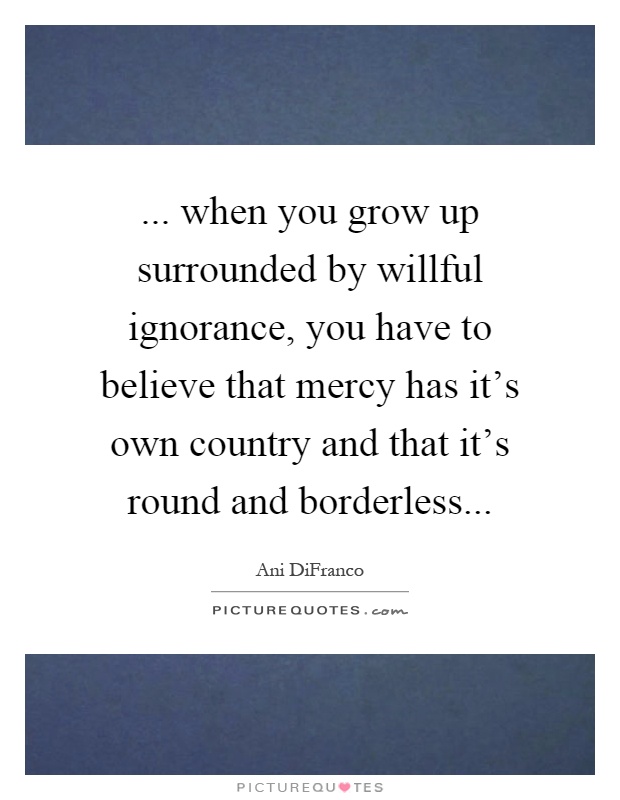 ... when you grow up surrounded by willful ignorance, you have to believe that mercy has it's own country and that it's round and borderless Picture Quote #1