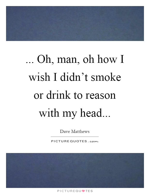 Oh, man, oh how I wish I didn't smoke or drink to reason... | Picture ...