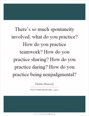 There’s so much spontaneity involved, what do you practice? How do you practice teamwork? How do you practice sharing? How do you practice daring? How do you practice being nonjudgmental? Picture Quote #1