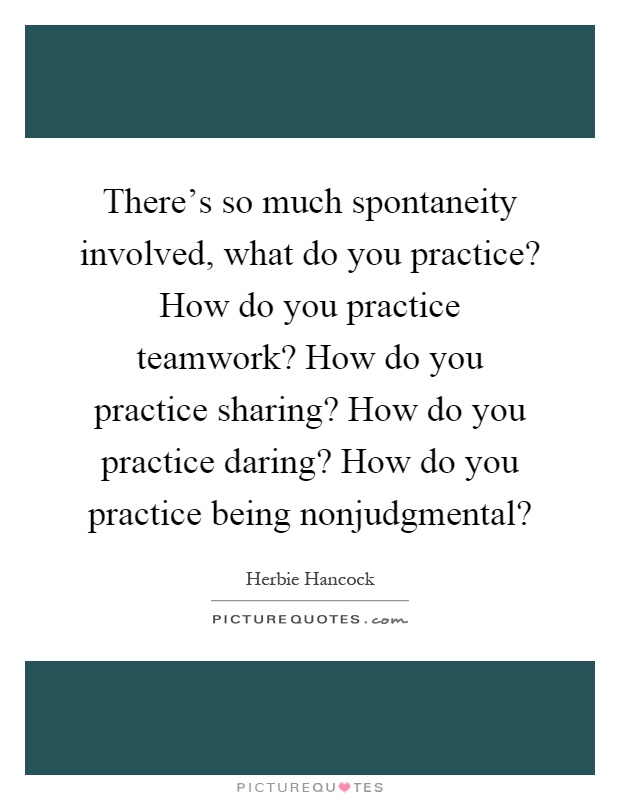 There's so much spontaneity involved, what do you practice? How do you practice teamwork? How do you practice sharing? How do you practice daring? How do you practice being nonjudgmental? Picture Quote #1