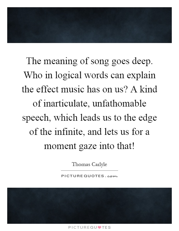 The meaning of song goes deep. Who in logical words can explain the effect music has on us? A kind of inarticulate, unfathomable speech, which leads us to the edge of the infinite, and lets us for a moment gaze into that! Picture Quote #1