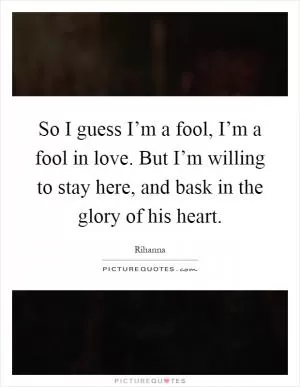 So I guess I’m a fool, I’m a fool in love. But I’m willing to stay here, and bask in the glory of his heart Picture Quote #1