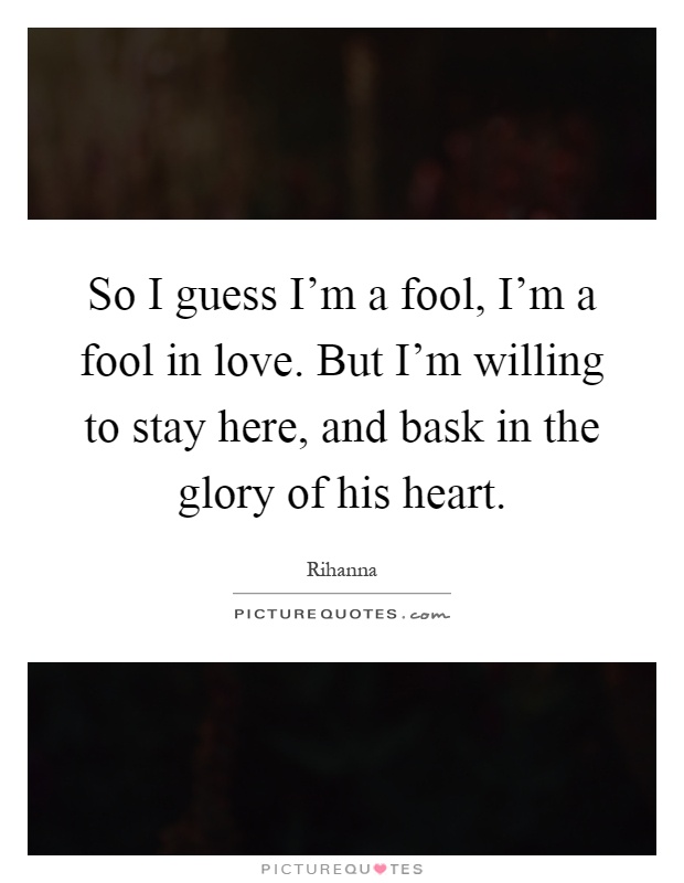 So I guess I'm a fool, I'm a fool in love. But I'm willing to stay here, and bask in the glory of his heart Picture Quote #1