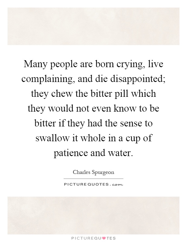 Many people are born crying, live complaining, and die disappointed; they chew the bitter pill which they would not even know to be bitter if they had the sense to swallow it whole in a cup of patience and water Picture Quote #1