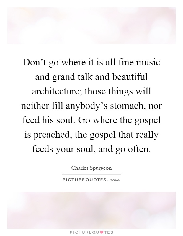 Don't go where it is all fine music and grand talk and beautiful architecture; those things will neither fill anybody's stomach, nor feed his soul. Go where the gospel is preached, the gospel that really feeds your soul, and go often Picture Quote #1