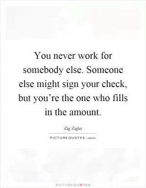 You never work for somebody else. Someone else might sign your check, but you’re the one who fills in the amount Picture Quote #1