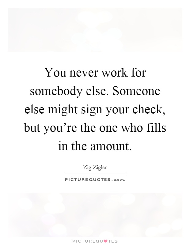 You never work for somebody else. Someone else might sign your check, but you're the one who fills in the amount Picture Quote #1