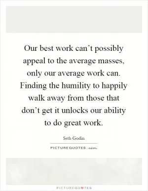 Our best work can’t possibly appeal to the average masses, only our average work can. Finding the humility to happily walk away from those that don’t get it unlocks our ability to do great work Picture Quote #1