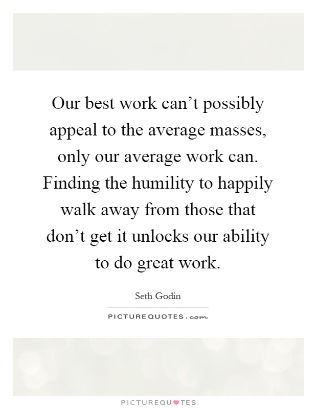 Our best work can't possibly appeal to the average masses, only our average work can. Finding the humility to happily walk away from those that don't get it unlocks our ability to do great work Picture Quote #1