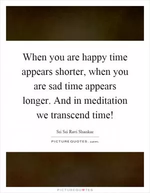When you are happy time appears shorter, when you are sad time appears longer. And in meditation we transcend time! Picture Quote #1