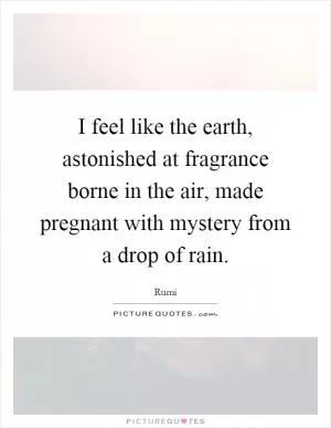 I feel like the earth, astonished at fragrance borne in the air, made pregnant with mystery from a drop of rain Picture Quote #1