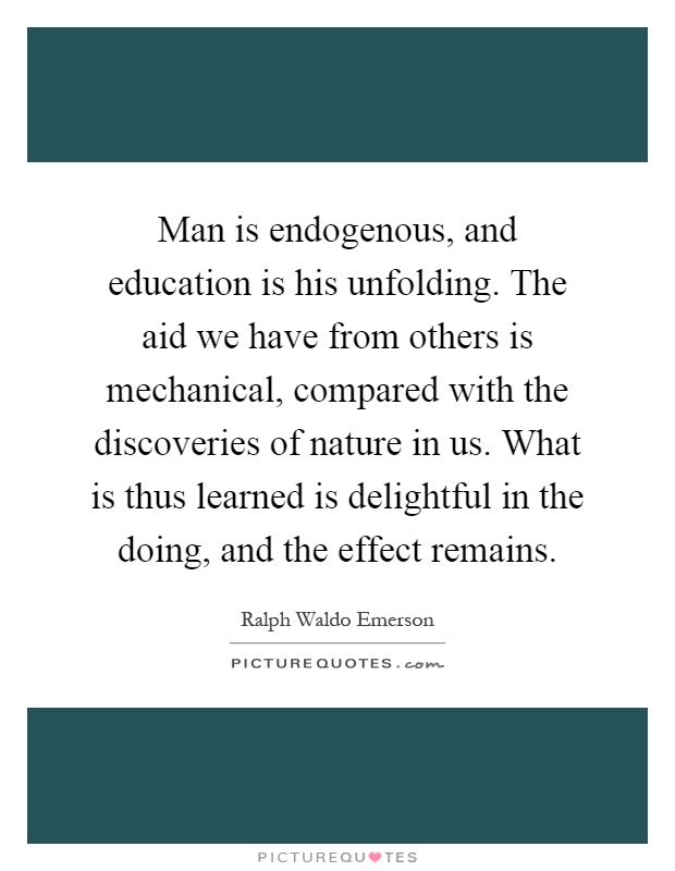 Man is endogenous, and education is his unfolding. The aid we have from others is mechanical, compared with the discoveries of nature in us. What is thus learned is delightful in the doing, and the effect remains Picture Quote #1