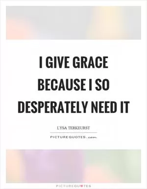 I give grace because I so desperately need it Picture Quote #1