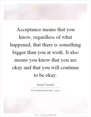 Acceptance means that you know, regardless of what happened, that there is something bigger than you at work. It also means you know that you are okay and that you will continue to be okay Picture Quote #1