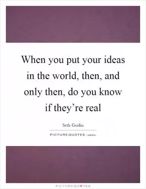 When you put your ideas in the world, then, and only then, do you know if they’re real Picture Quote #1