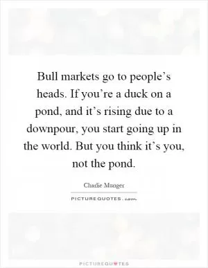 Bull markets go to people’s heads. If you’re a duck on a pond, and it’s rising due to a downpour, you start going up in the world. But you think it’s you, not the pond Picture Quote #1