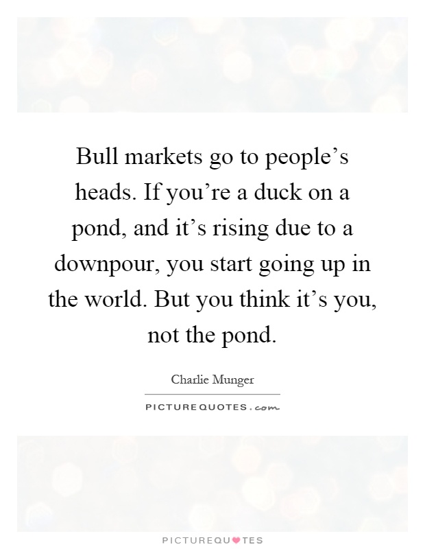 Bull markets go to people's heads. If you're a duck on a pond, and it's rising due to a downpour, you start going up in the world. But you think it's you, not the pond Picture Quote #1