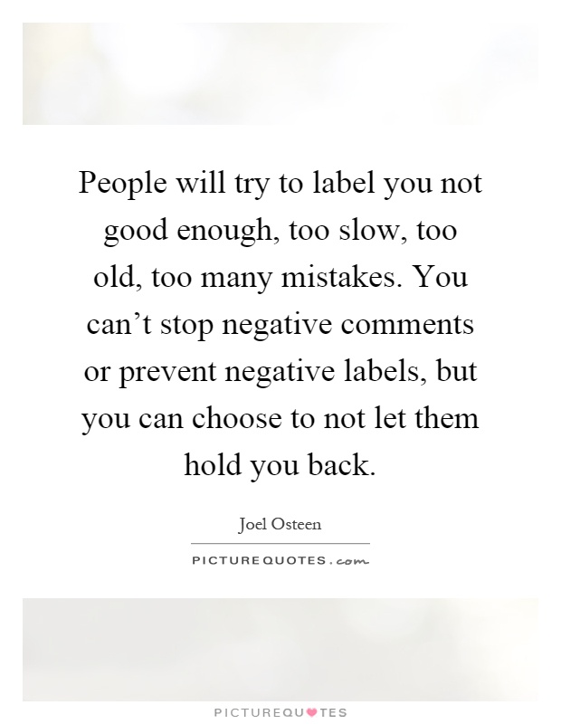People will try to label you not good enough, too slow, too old, too many mistakes. You can't stop negative comments or prevent negative labels, but you can choose to not let them hold you back Picture Quote #1