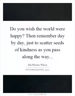 Do you wish the world were happy? Then remember day by day, just to scatter seeds of kindness as you pass along the way Picture Quote #1