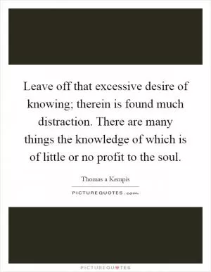 Leave off that excessive desire of knowing; therein is found much distraction. There are many things the knowledge of which is of little or no profit to the soul Picture Quote #1