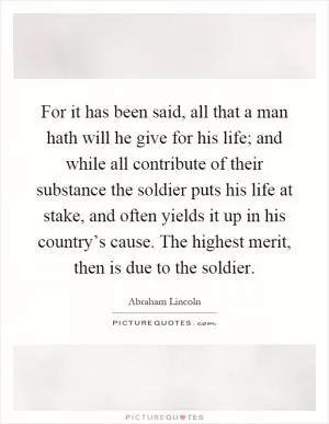 For it has been said, all that a man hath will he give for his life; and while all contribute of their substance the soldier puts his life at stake, and often yields it up in his country’s cause. The highest merit, then is due to the soldier Picture Quote #1
