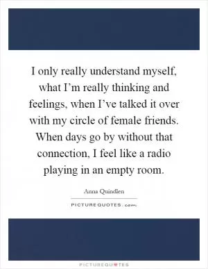 I only really understand myself, what I’m really thinking and feelings, when I’ve talked it over with my circle of female friends. When days go by without that connection, I feel like a radio playing in an empty room Picture Quote #1
