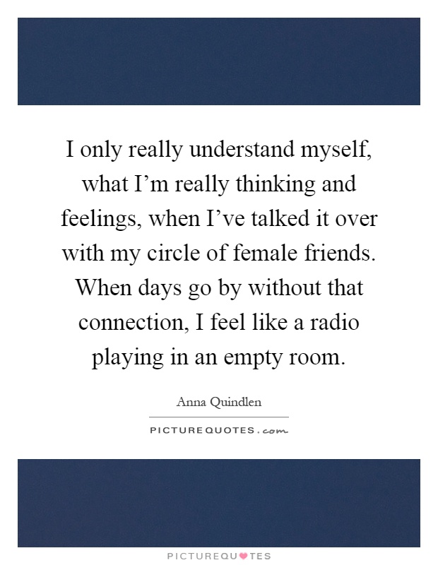 I only really understand myself, what I'm really thinking and feelings, when I've talked it over with my circle of female friends. When days go by without that connection, I feel like a radio playing in an empty room Picture Quote #1