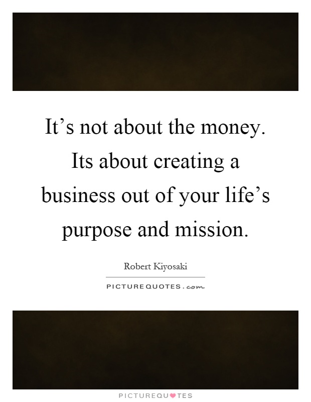 It's not about the money. Its about creating a business out of your life's purpose and mission Picture Quote #1