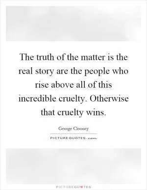 The truth of the matter is the real story are the people who rise above all of this incredible cruelty. Otherwise that cruelty wins Picture Quote #1