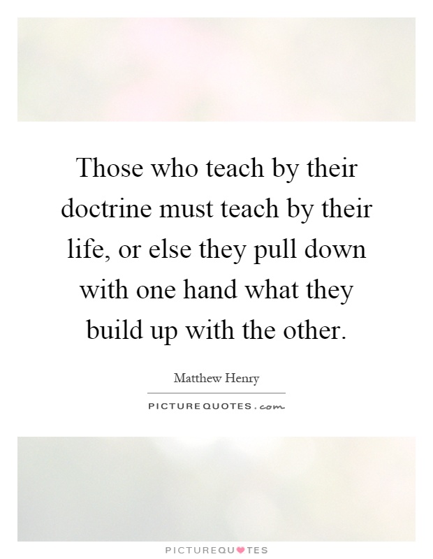 Those who teach by their doctrine must teach by their life, or else they pull down with one hand what they build up with the other Picture Quote #1