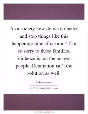 As a society how do we do better and stop things like this happening time after time!! I’m so sorry to these families. Violence is not the answer people. Retaliation isn’t the solution as well Picture Quote #1