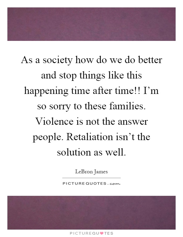 As a society how do we do better and stop things like this happening time after time!! I'm so sorry to these families. Violence is not the answer people. Retaliation isn't the solution as well Picture Quote #1