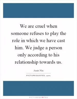 We are cruel when someone refuses to play the role in which we have cast him. We judge a person only according to his relationship towards us Picture Quote #1