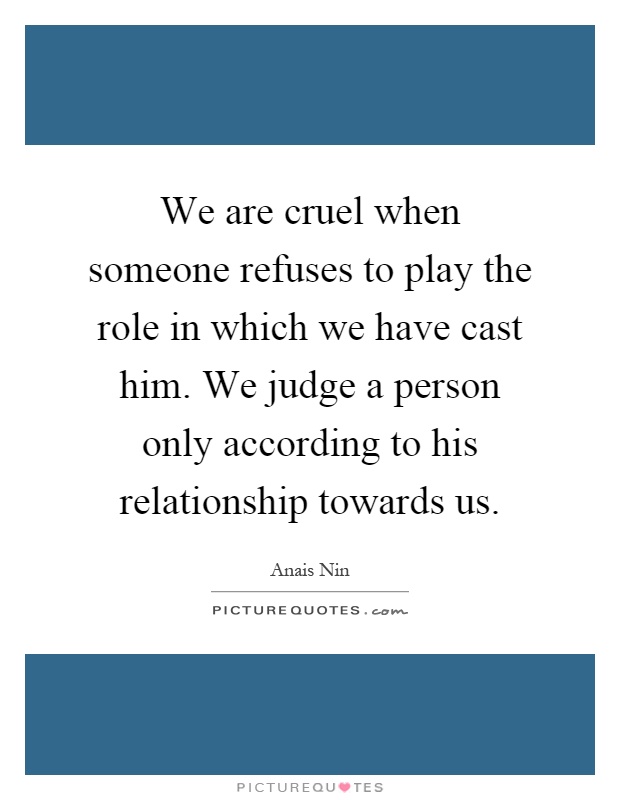 We are cruel when someone refuses to play the role in which we have cast him. We judge a person only according to his relationship towards us Picture Quote #1