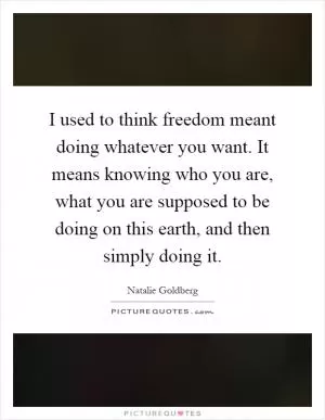 I used to think freedom meant doing whatever you want. It means knowing who you are, what you are supposed to be doing on this earth, and then simply doing it Picture Quote #1