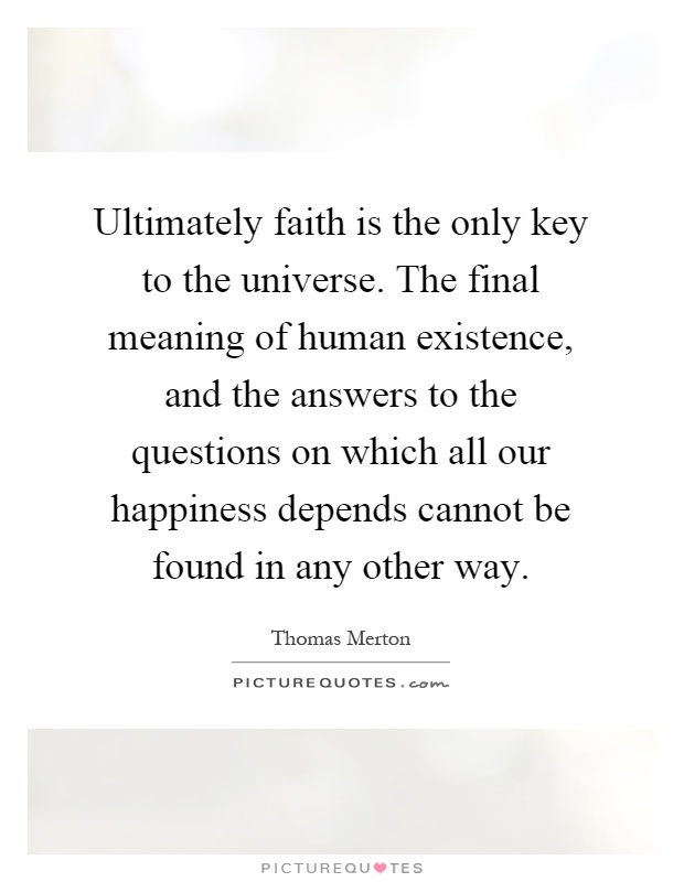 Ultimately faith is the only key to the universe. The final meaning of human existence, and the answers to the questions on which all our happiness depends cannot be found in any other way Picture Quote #1