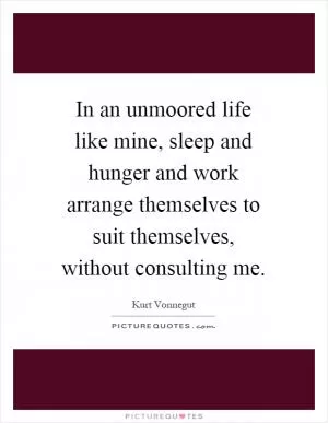 In an unmoored life like mine, sleep and hunger and work arrange themselves to suit themselves, without consulting me Picture Quote #1