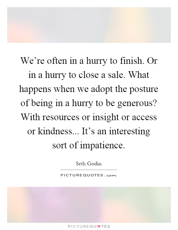 We're often in a hurry to finish. Or in a hurry to close a sale. What happens when we adopt the posture of being in a hurry to be generous? With resources or insight or access or kindness... It's an interesting sort of impatience Picture Quote #1